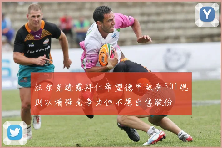 法尔克透露拜仁希望德甲放弃501规则以增强竞争力但不愿出售股份