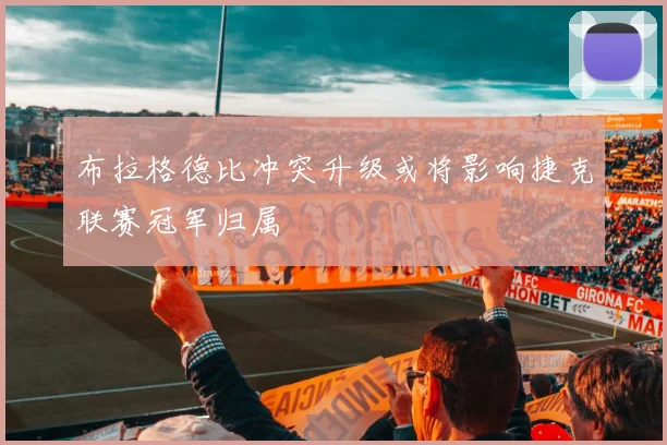 布拉格德比冲突升级或将影响捷克联赛冠军归属