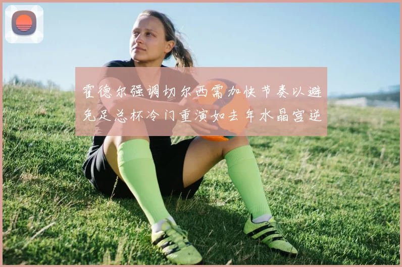 霍德尔强调切尔西需加快节奏以避免足总杯冷门重演如去年水晶宫逆袭曼城