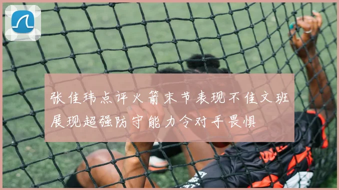 张佳玮点评火箭末节表现不佳文班展现超强防守能力令对手畏惧