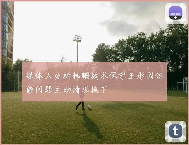 媒体人分析韩鹏战术保守王彤因体能问题主动请求换下