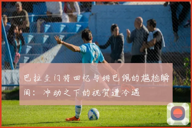 巴拉圭门将回忆与姆巴佩的尴尬瞬间：冲动之下的祝贺遭冷遇