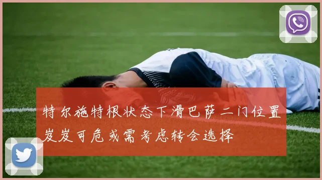 特尔施特根状态下滑巴萨二门位置岌岌可危或需考虑转会选择