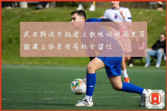 皮尔斯谈开拓者主教练试训诺里若能建立体系将有机会留任