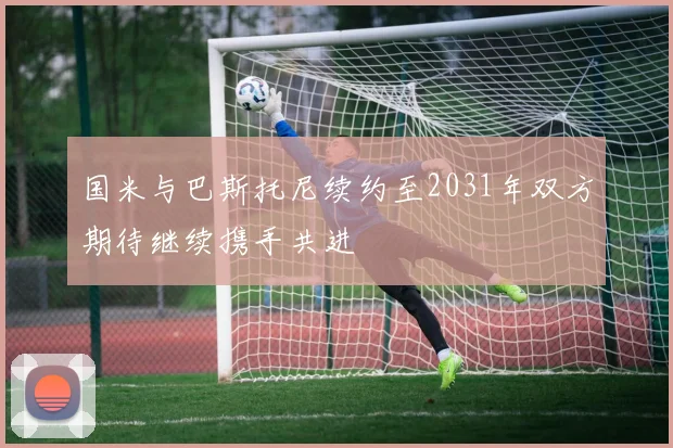 国米与巴斯托尼续约至2031年双方期待继续携手共进