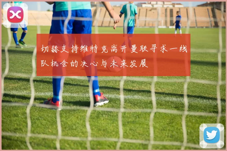 切赫支持维特克离开曼联寻求一线队机会的决心与未来发展