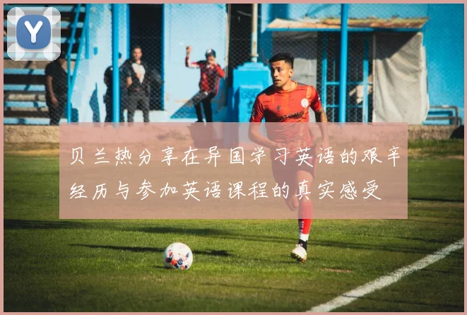 贝兰热分享在异国学习英语的艰辛经历与参加英语课程的真实感受