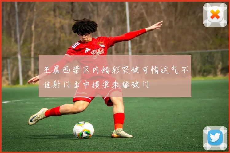 王晨西禁区内精彩突破可惜运气不佳射门击中横梁未能破门